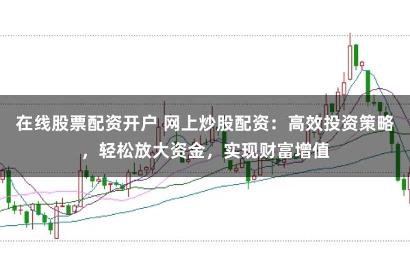 在线股票配资开户 网上炒股配资：高效投资策略，轻松放大资金，实现财富增值