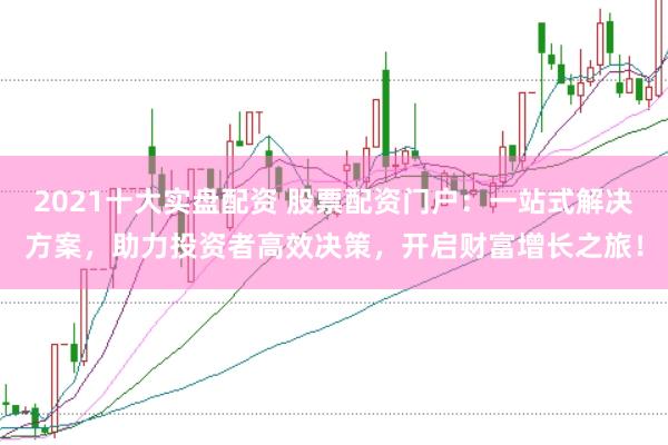 2021十大实盘配资 股票配资门户：一站式解决方案，助力投资者高效决策，开启财富增长之旅！