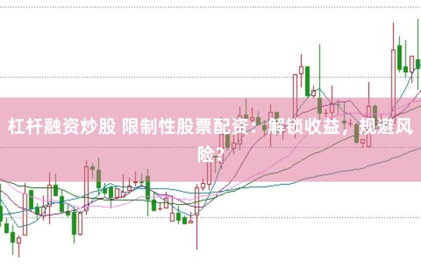杠杆融资炒股 限制性股票配资：解锁收益，规避风险？