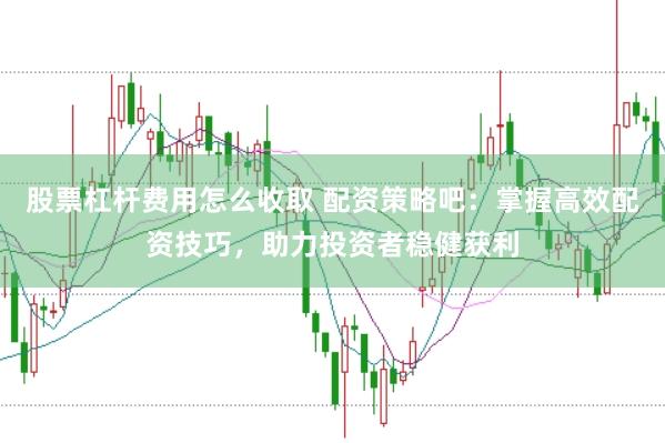 股票杠杆费用怎么收取 配资策略吧：掌握高效配资技巧，助力投资者稳健获利