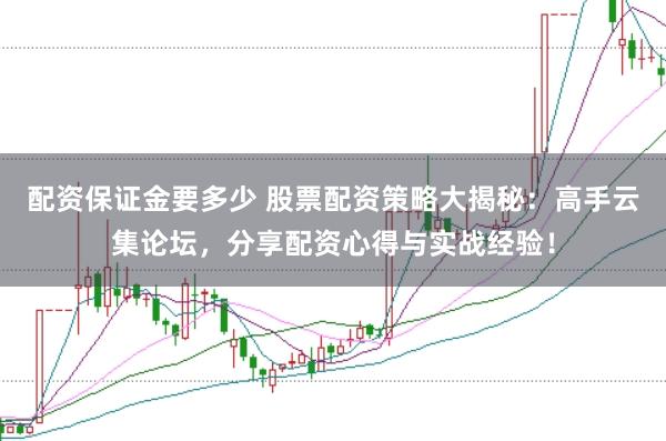配资保证金要多少 股票配资策略大揭秘：高手云集论坛，分享配资心得与实战经验！