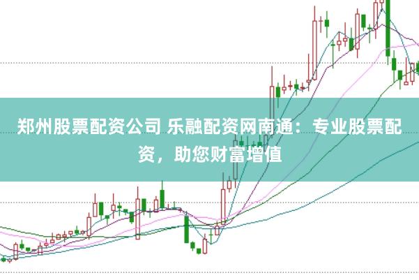 郑州股票配资公司 乐融配资网南通：专业股票配资，助您财富增值