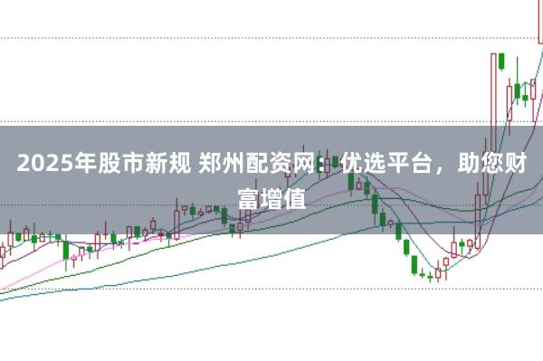 2025年股市新规 郑州配资网：优选平台，助您财富增值