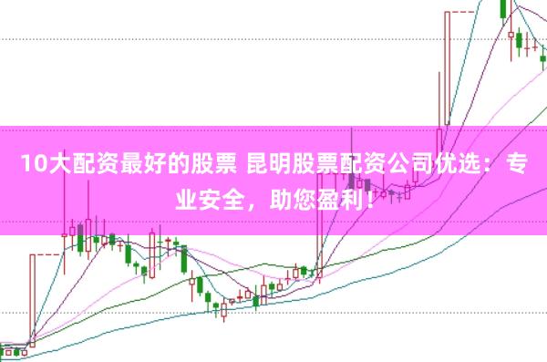 10大配资最好的股票 昆明股票配资公司优选：专业安全，助您盈利！