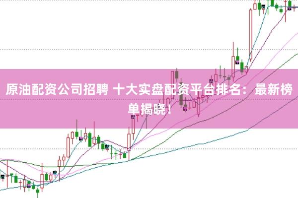 原油配资公司招聘 十大实盘配资平台排名：最新榜单揭晓！