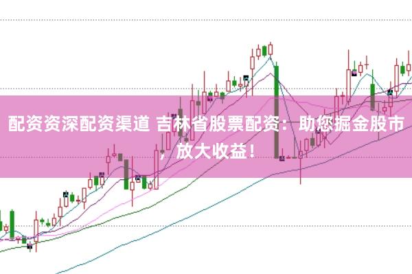 配资资深配资渠道 吉林省股票配资：助您掘金股市，放大收益！