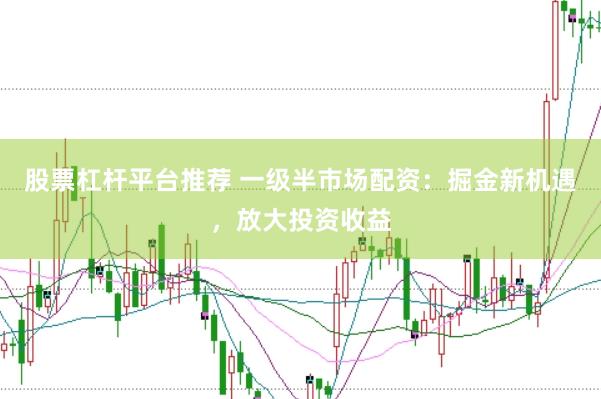 股票杠杆平台推荐 一级半市场配资：掘金新机遇，放大投资收益