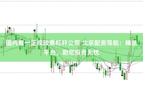 国内唯一正规股票杠杆公司 北京配资导航：精选平台，助您投资无忧
