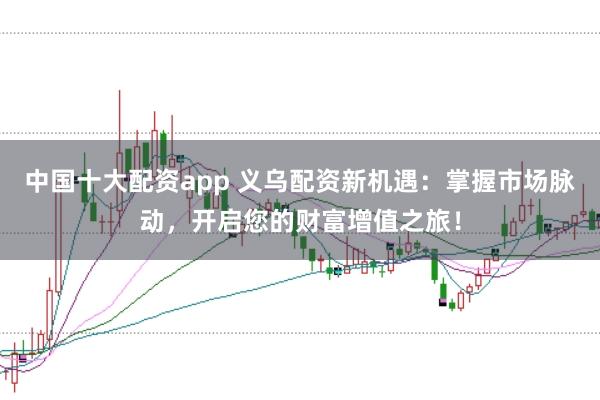 中国十大配资app 义乌配资新机遇：掌握市场脉动，开启您的财富增值之旅！