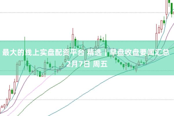 最大的线上实盘配资平台 精选｜早盘收盘要闻汇总 2月7日 周五