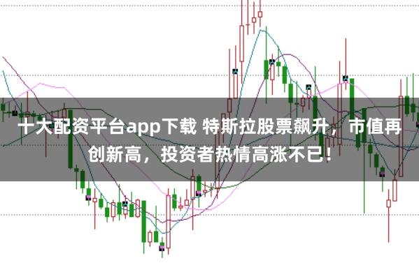 十大配资平台app下载 特斯拉股票飙升，市值再创新高，投资者热情高涨不已！