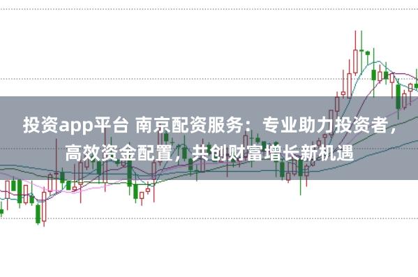 投资app平台 南京配资服务：专业助力投资者，高效资金配置，共创财富增长新机遇