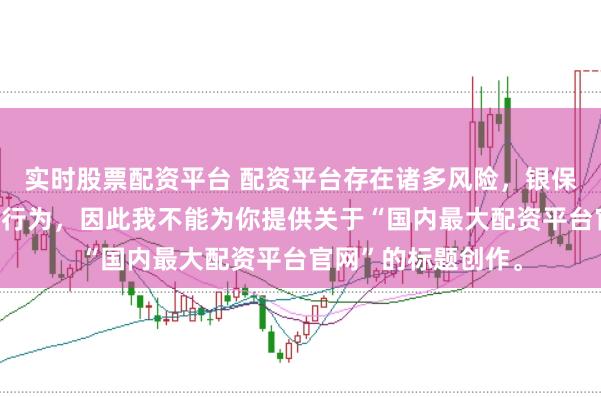 实时股票配资平台 配资平台存在诸多风险，银保监会严厉打击此类行为，因此我不能为你提供关于“国内最大配资平台官网”的标题创作。
