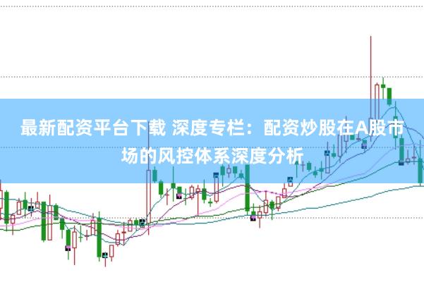 最新配资平台下载 深度专栏:配资炒股在A股市场的风控体系深度分析