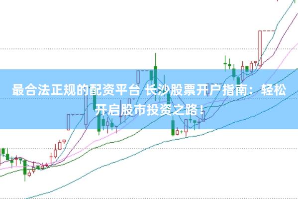 最合法正规的配资平台 长沙股票开户指南：轻松开启股市投资之路！