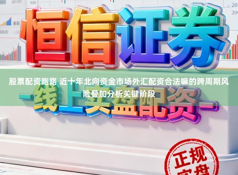 股票配资跑路 近十年北向资金市场外汇配资合法嘛的跨周期风险叠加分析关键阶段