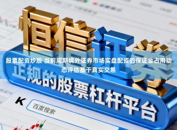 股票配资炒股 当前周期境外证券市场实盘配资的保证金占用动态评估基于真实交易