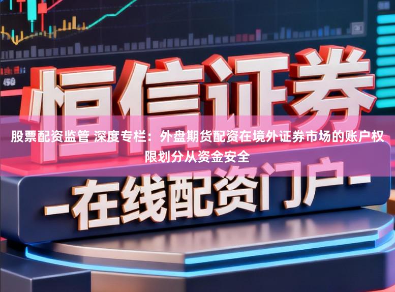 股票配资监管 深度专栏：外盘期货配资在境外证券市场的账户权限划分从资金安全