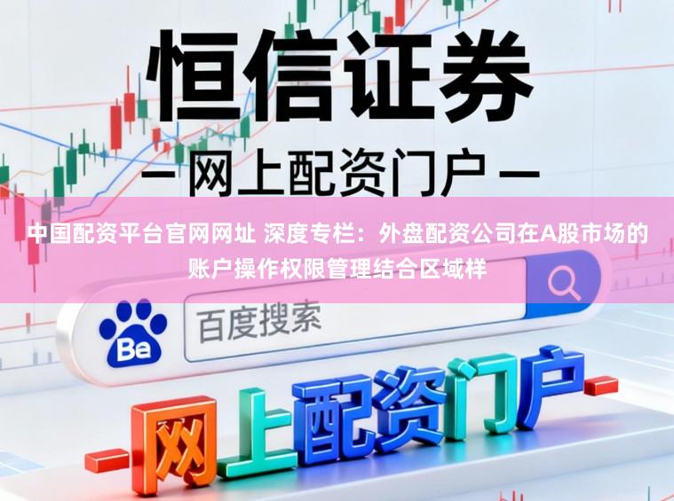 中国配资平台官网网址 深度专栏：外盘配资公司在A股市场的账户操作权限管理结合区域样