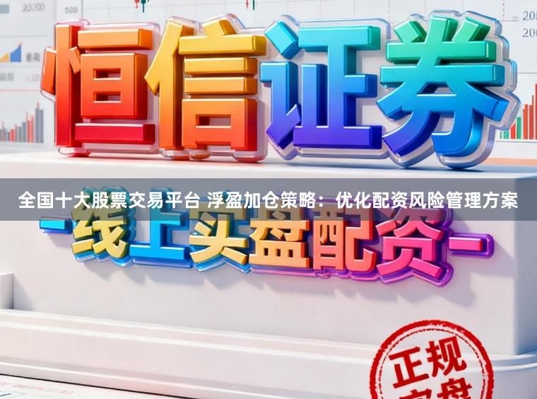 全国十大股票交易平台 浮盈加仓策略：优化配资风险管理方案