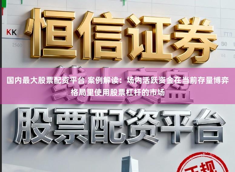 国内最大股票配资平台 案例解读：场内活跃资金在当前存量博弈格局里使用股票杠杆的市场