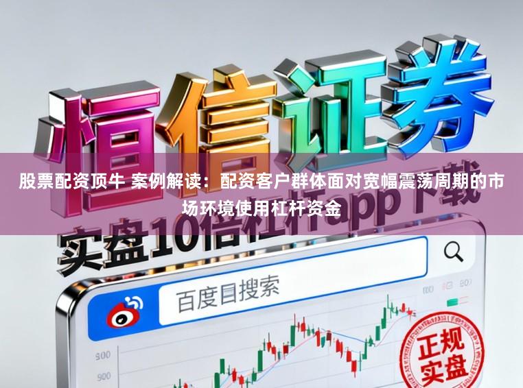 股票配资顶牛 案例解读：配资客户群体面对宽幅震荡周期的市场环境使用杠杆资金