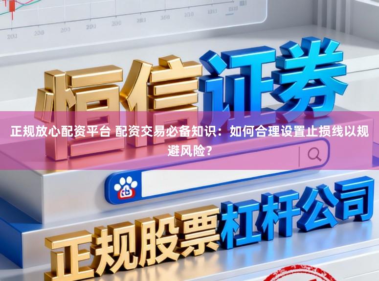 正规放心配资平台 配资交易必备知识：如何合理设置止损线以规避风险？