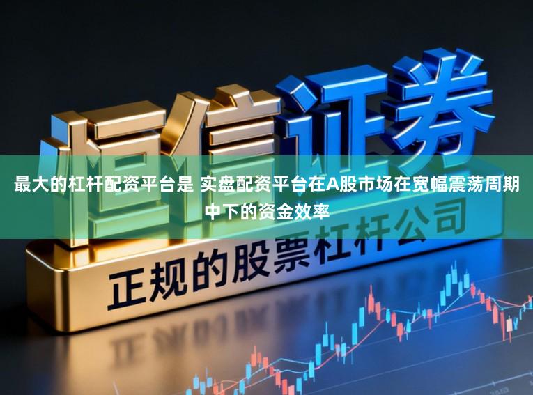 最大的杠杆配资平台是 实盘配资平台在A股市场在宽幅震荡周期中下的资金效率